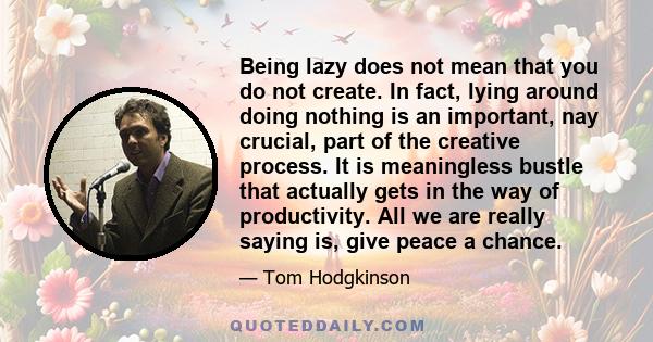 Being lazy does not mean that you do not create. In fact, lying around doing nothing is an important, nay crucial, part of the creative process. It is meaningless bustle that actually gets in the way of productivity.