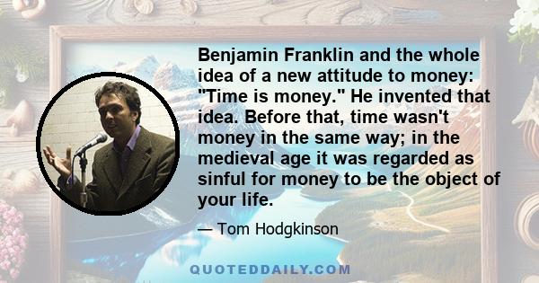 Benjamin Franklin and the whole idea of a new attitude to money: Time is money. He invented that idea. Before that, time wasn't money in the same way; in the medieval age it was regarded as sinful for money to be the