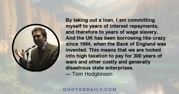 By taking out a loan, I am committing myself to years of interest repayments, and therefore to years of wage slavery. And the UK has been borrowing like crazy since 1694, when the Bank of England was invented. This