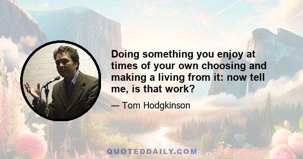 Doing something you enjoy at times of your own choosing and making a living from it: now tell me, is that work?