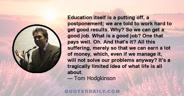 Education itself is a putting off, a postponement; we are told to work hard to get good results. Why? So we can get a good job. What is a good job? One that pays well. Oh. And that's it? All this suffering, merely so