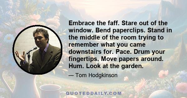 Embrace the faff. Stare out of the window. Bend paperclips. Stand in the middle of the room trying to remember what you came downstairs for. Pace. Drum your fingertips. Move papers around. Hum. Look at the garden.