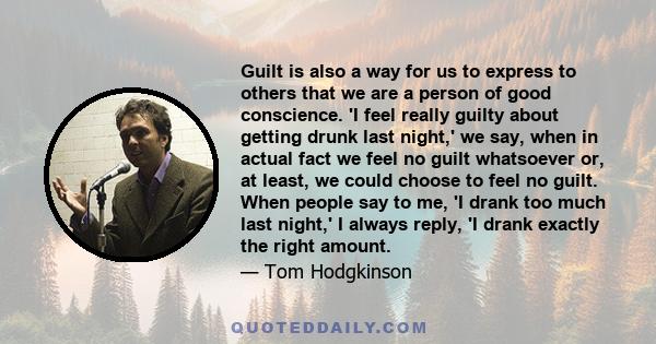 Guilt is also a way for us to express to others that we are a person of good conscience. 'I feel really guilty about getting drunk last night,' we say, when in actual fact we feel no guilt whatsoever or, at least, we