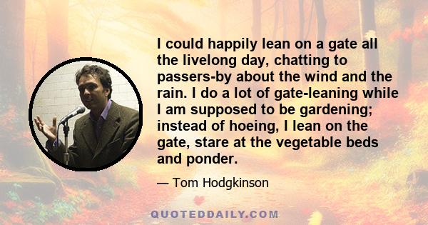 I could happily lean on a gate all the livelong day, chatting to passers-by about the wind and the rain. I do a lot of gate-leaning while I am supposed to be gardening; instead of hoeing, I lean on the gate, stare at