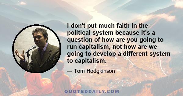 I don't put much faith in the political system because it's a question of how are you going to run capitalism, not how are we going to develop a different system to capitalism.