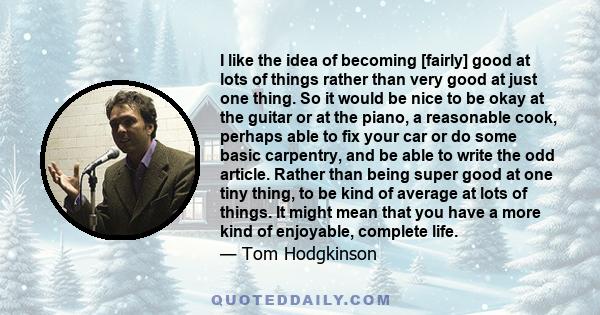 I like the idea of becoming [fairly] good at lots of things rather than very good at just one thing. So it would be nice to be okay at the guitar or at the piano, a reasonable cook, perhaps able to fix your car or do