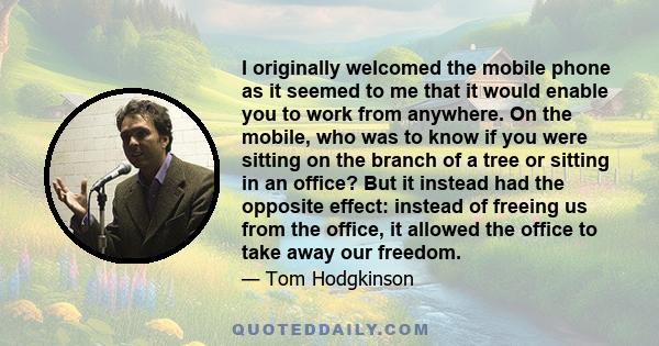 I originally welcomed the mobile phone as it seemed to me that it would enable you to work from anywhere. On the mobile, who was to know if you were sitting on the branch of a tree or sitting in an office? But it