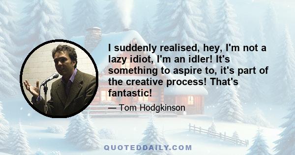 I suddenly realised, hey, I'm not a lazy idiot, I'm an idler! It's something to aspire to, it's part of the creative process! That's fantastic!