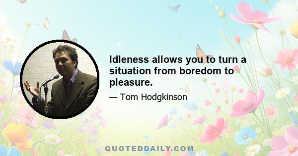 Idleness allows you to turn a situation from boredom to pleasure.