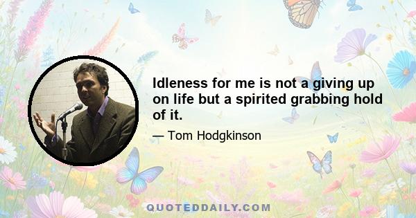 Idleness for me is not a giving up on life but a spirited grabbing hold of it.