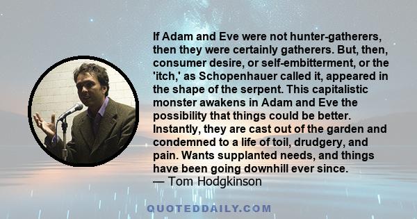 If Adam and Eve were not hunter-gatherers, then they were certainly gatherers. But, then, consumer desire, or self-embitterment, or the 'itch,' as Schopenhauer called it, appeared in the shape of the serpent. This