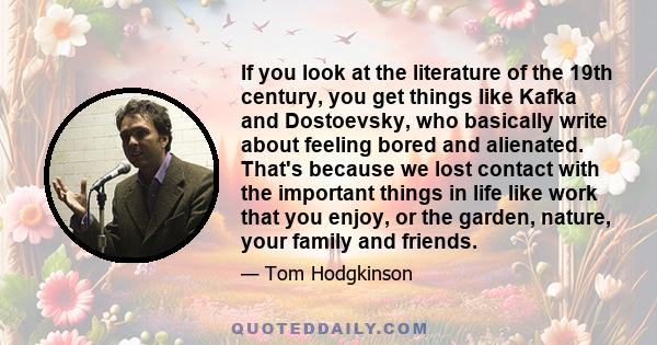 If you look at the literature of the 19th century, you get things like Kafka and Dostoevsky, who basically write about feeling bored and alienated. That's because we lost contact with the important things in life like