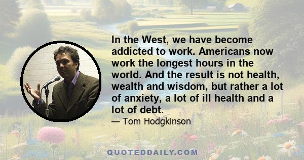 In the West, we have become addicted to work. Americans now work the longest hours in the world. And the result is not health, wealth and wisdom, but rather a lot of anxiety, a lot of ill health and a lot of debt.