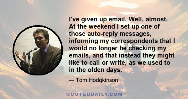 I've given up email. Well, almost. At the weekend I set up one of those auto-reply messages, informing my correspondents that I would no longer be checking my emails, and that instead they might like to call or write,