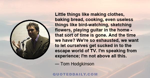 Little things like making clothes, baking bread, cooking, even useless things like bird-watching, sketching flowers, playing guitar in the home - that sort of time is gone. And the time we have? We're so exhausted, we