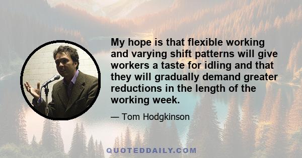 My hope is that flexible working and varying shift patterns will give workers a taste for idling and that they will gradually demand greater reductions in the length of the working week.