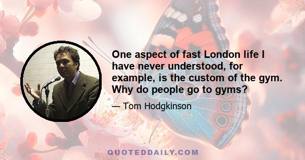 One aspect of fast London life I have never understood, for example, is the custom of the gym. Why do people go to gyms?