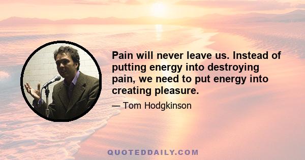 Pain will never leave us. Instead of putting energy into destroying pain, we need to put energy into creating pleasure.