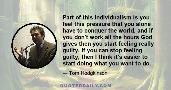 Part of this individualism is you feel this pressure that you alone have to conquer the world, and if you don't work all the hours God gives then you start feeling really guilty. If you can stop feeling guilty, then I