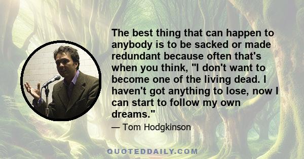 The best thing that can happen to anybody is to be sacked or made redundant because often that's when you think, I don't want to become one of the living dead. I haven't got anything to lose, now I can start to follow