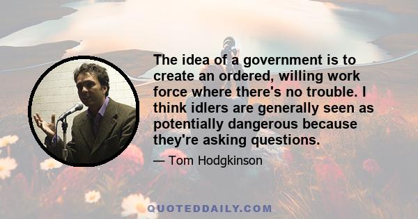 The idea of a government is to create an ordered, willing work force where there's no trouble. I think idlers are generally seen as potentially dangerous because they're asking questions.