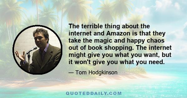 The terrible thing about the internet and Amazon is that they take the magic and happy chaos out of book shopping. The internet might give you what you want, but it won't give you what you need.