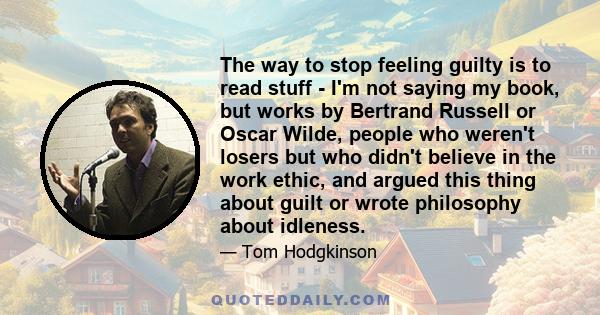 The way to stop feeling guilty is to read stuff - I'm not saying my book, but works by Bertrand Russell or Oscar Wilde, people who weren't losers but who didn't believe in the work ethic, and argued this thing about