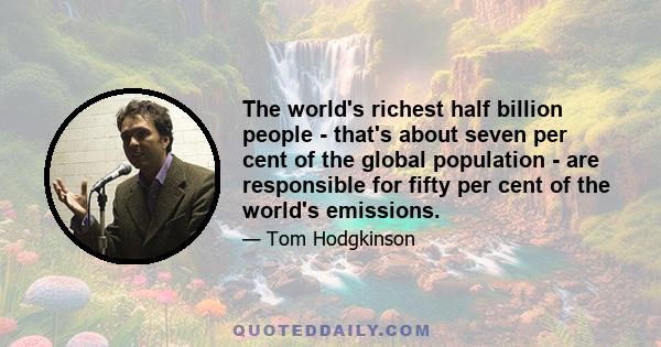 The world's richest half billion people - that's about seven per cent of the global population - are responsible for fifty per cent of the world's emissions.