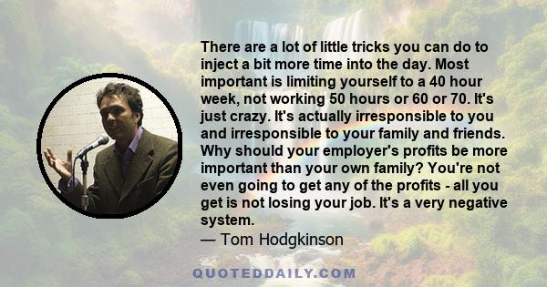 There are a lot of little tricks you can do to inject a bit more time into the day. Most important is limiting yourself to a 40 hour week, not working 50 hours or 60 or 70. It's just crazy. It's actually irresponsible