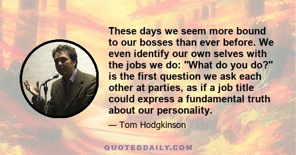 These days we seem more bound to our bosses than ever before. We even identify our own selves with the jobs we do: What do you do? is the first question we ask each other at parties, as if a job title could express a