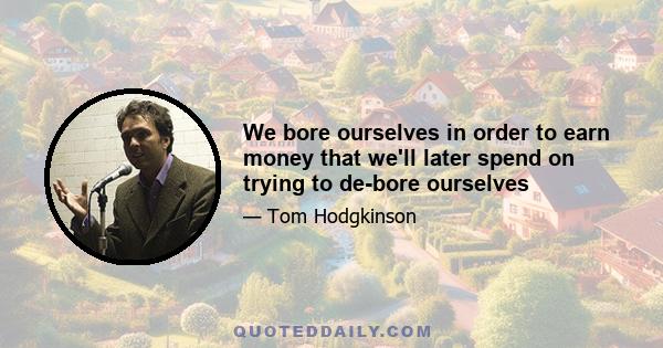 We bore ourselves in order to earn money that we'll later spend on trying to de-bore ourselves