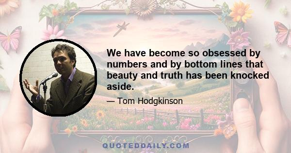 We have become so obsessed by numbers and by bottom lines that beauty and truth has been knocked aside.