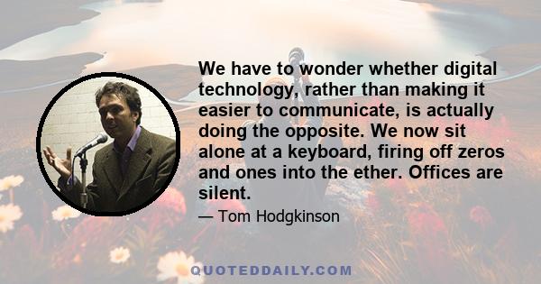 We have to wonder whether digital technology, rather than making it easier to communicate, is actually doing the opposite. We now sit alone at a keyboard, firing off zeros and ones into the ether. Offices are silent.