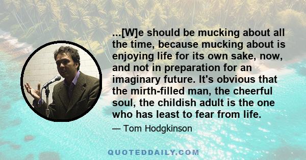 ...[W]e should be mucking about all the time, because mucking about is enjoying life for its own sake, now, and not in preparation for an imaginary future. It's obvious that the mirth-filled man, the cheerful soul, the