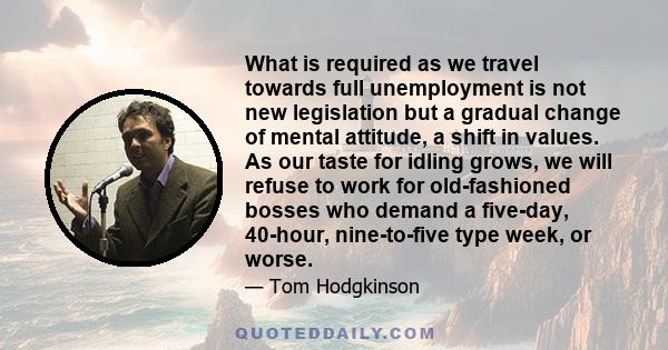 What is required as we travel towards full unemployment is not new legislation but a gradual change of mental attitude, a shift in values. As our taste for idling grows, we will refuse to work for old-fashioned bosses