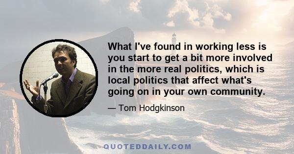 What I've found in working less is you start to get a bit more involved in the more real politics, which is local politics that affect what's going on in your own community.