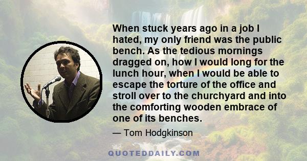 When stuck years ago in a job I hated, my only friend was the public bench. As the tedious mornings dragged on, how I would long for the lunch hour, when I would be able to escape the torture of the office and stroll