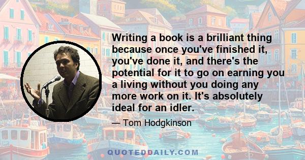 Writing a book is a brilliant thing because once you've finished it, you've done it, and there's the potential for it to go on earning you a living without you doing any more work on it. It's absolutely ideal for an