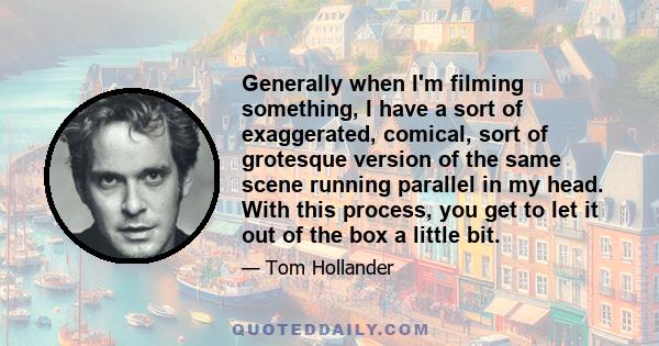 Generally when I'm filming something, I have a sort of exaggerated, comical, sort of grotesque version of the same scene running parallel in my head. With this process, you get to let it out of the box a little bit.