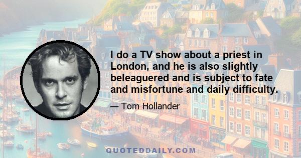 I do a TV show about a priest in London, and he is also slightly beleaguered and is subject to fate and misfortune and daily difficulty.