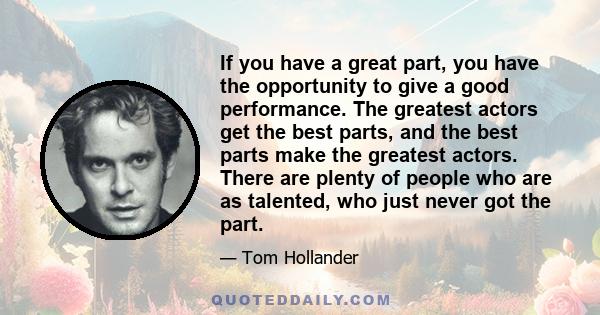 If you have a great part, you have the opportunity to give a good performance. The greatest actors get the best parts, and the best parts make the greatest actors. There are plenty of people who are as talented, who