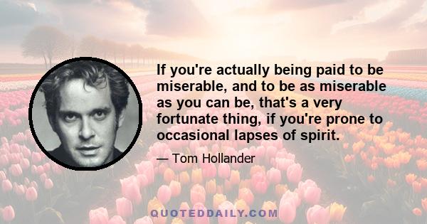 If you're actually being paid to be miserable, and to be as miserable as you can be, that's a very fortunate thing, if you're prone to occasional lapses of spirit.