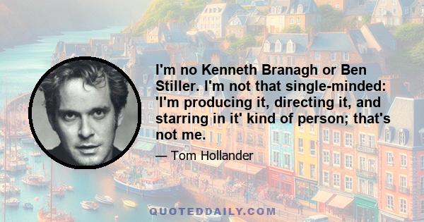 I'm no Kenneth Branagh or Ben Stiller. I'm not that single-minded: 'I'm producing it, directing it, and starring in it' kind of person; that's not me.