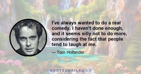 I've always wanted to do a real comedy. I haven't done enough, and it seems silly not to do more, considering the fact that people tend to laugh at me.