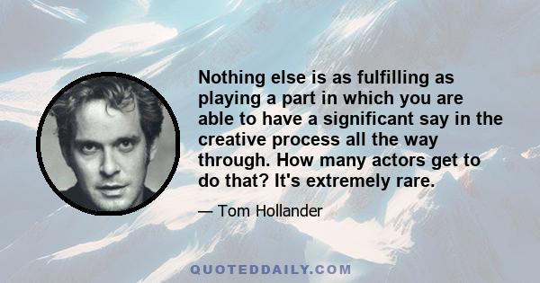 Nothing else is as fulfilling as playing a part in which you are able to have a significant say in the creative process all the way through. How many actors get to do that? It's extremely rare.