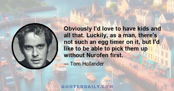 Obviously I'd love to have kids and all that. Luckily, as a man, there's not such an egg timer on it, but I'd like to be able to pick them up without Nurofen first.