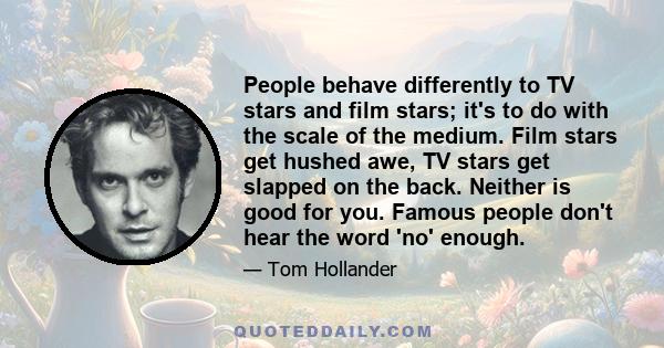 People behave differently to TV stars and film stars; it's to do with the scale of the medium. Film stars get hushed awe, TV stars get slapped on the back. Neither is good for you. Famous people don't hear the word 'no' 