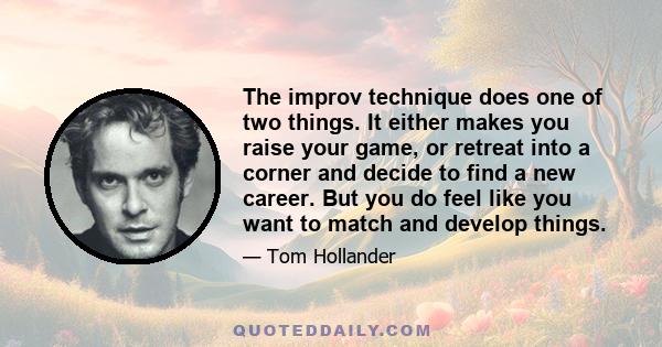 The improv technique does one of two things. It either makes you raise your game, or retreat into a corner and decide to find a new career. But you do feel like you want to match and develop things.