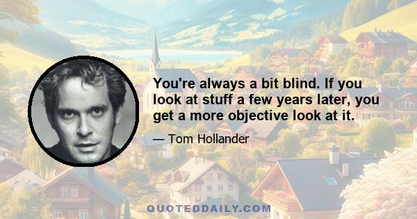 You're always a bit blind. If you look at stuff a few years later, you get a more objective look at it.