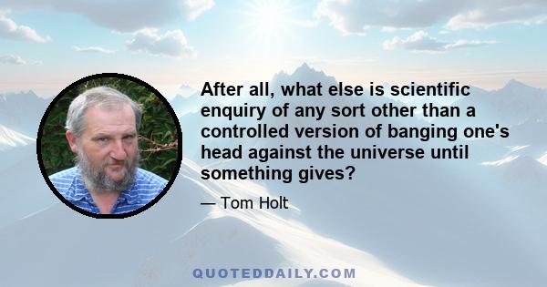 After all, what else is scientific enquiry of any sort other than a controlled version of banging one's head against the universe until something gives?